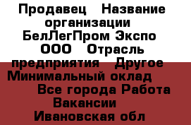 Продавец › Название организации ­ БелЛегПром-Экспо, ООО › Отрасль предприятия ­ Другое › Минимальный оклад ­ 33 000 - Все города Работа » Вакансии   . Ивановская обл.